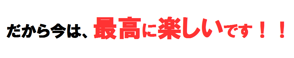 だから今は、最高に楽しいです！！